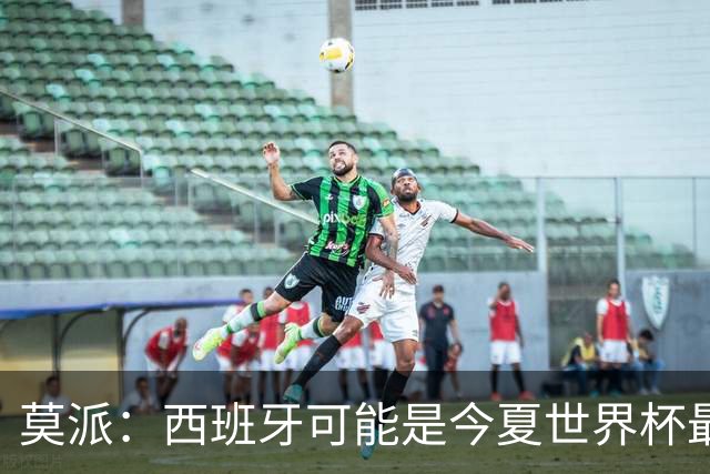 莫派：西班牙可能是今夏世界杯最强队 姆巴佩渴望再赢一座世界杯